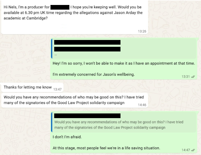 Screenshots of a WhatsApp conversation between Nels Abbey and an anonymised TV producer, reading: “Hi Nels, I'm a producer for [redacted] I hope you're keeping well. Would you be available at 6.30 pm UK time regarding the allegations against Jason Arday the academic at Cambridge?” “Hey! I'm so sorry, I won't be able to make it as I have an appointment at that time. I'm extremely concerned for Jason's wellbeing.” “Thanks for letting me know” “Would you have any recommendations of who may be good on this? I have tried many of the signatories of the Good Law Project solidarity campaign” “I don't I'm afraid. At this stage, most people feel we're in a life saving situation.”